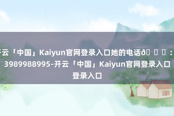 开云「中国」Kaiyun官网登录入口她的电话📞：13989988995-开云「中国」Kaiyun官网登录入口