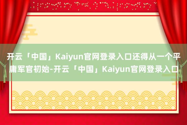 开云「中国」Kaiyun官网登录入口还得从一个平庸军官初始-开云「中国」Kaiyun官网登录入口