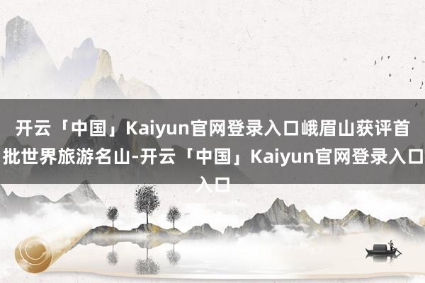 开云「中国」Kaiyun官网登录入口峨眉山获评首批世界旅游名山-开云「中国」Kaiyun官网登录入口