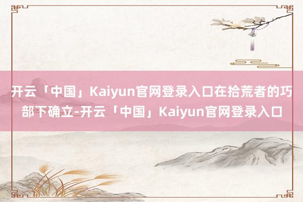 开云「中国」Kaiyun官网登录入口在拾荒者的巧部下确立-开云「中国」Kaiyun官网登录入口