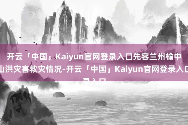 开云「中国」Kaiyun官网登录入口先容兰州榆中山洪灾害救灾情况-开云「中国」Kaiyun官网登录入口