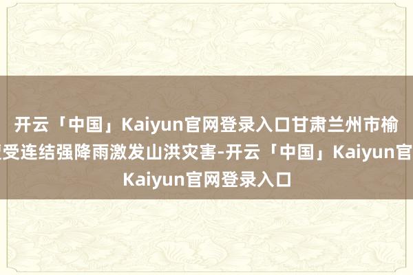开云「中国」Kaiyun官网登录入口甘肃兰州市榆中县等地遭受连结强降雨激发山洪灾害-开云「中国」Kaiyun官网登录入口
