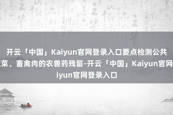开云「中国」Kaiyun官网登录入口要点检测公共关怀的蔬菜、畜禽肉的农兽药残留-开云「中国」Kaiyun官网登录入口