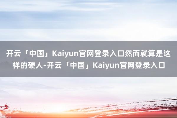 开云「中国」Kaiyun官网登录入口然而就算是这样的硬人-开云「中国」Kaiyun官网登录入口
