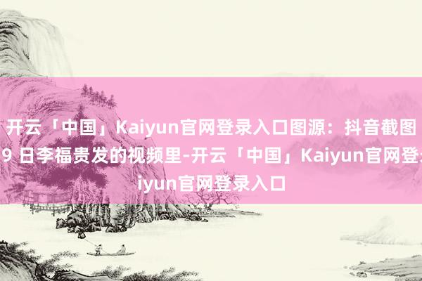 开云「中国」Kaiyun官网登录入口图源：抖音截图8 月 19 日李福贵发的视频里-开云「中国」Kaiyun官网登录入口
