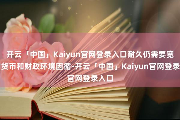 开云「中国」Kaiyun官网登录入口耐久仍需要宽松的货币和财政环境因循-开云「中国」Kaiyun官网登录入口