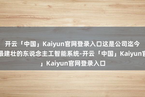 开云「中国」Kaiyun官网登录入口这是公司迄今为止推出的最建壮的东说念主工智能系统-开云「中国」Kaiyun官网登录入口