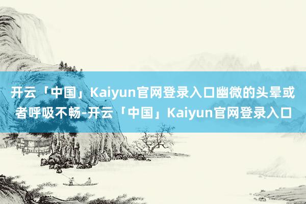 开云「中国」Kaiyun官网登录入口幽微的头晕或者呼吸不畅-开云「中国」Kaiyun官网登录入口