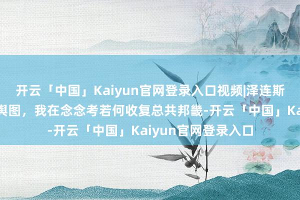 开云「中国」Kaiyun官网登录入口视频|泽连斯基：感谢您的这份舆图，我在念念考若何收复总共邦畿-开云「中国」Kaiyun官网登录入口
