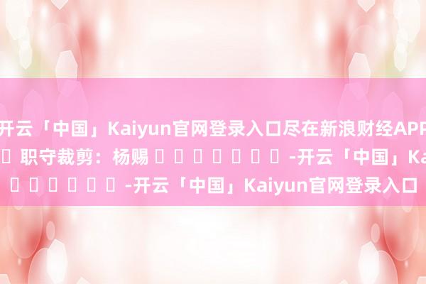 开云「中国」Kaiyun官网登录入口尽在新浪财经APP            						职守裁剪：杨赐 							-开云「中国」Kaiyun官网登录入口