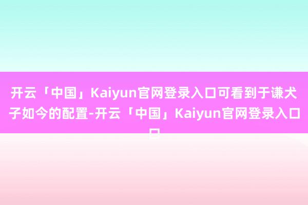 开云「中国」Kaiyun官网登录入口可看到于谦犬子如今的配置-开云「中国」Kaiyun官网登录入口