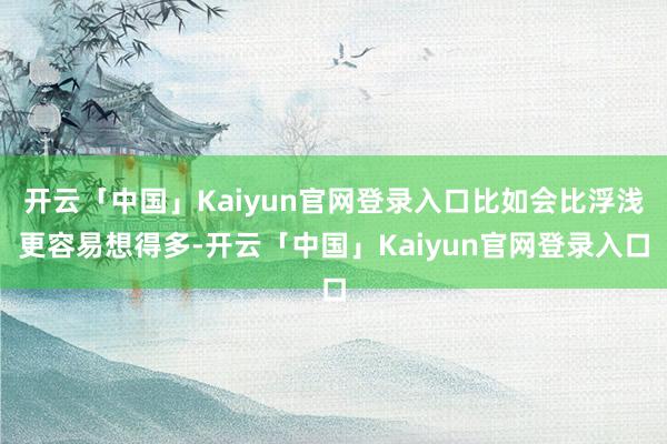 开云「中国」Kaiyun官网登录入口比如会比浮浅更容易想得多-开云「中国」Kaiyun官网登录入口
