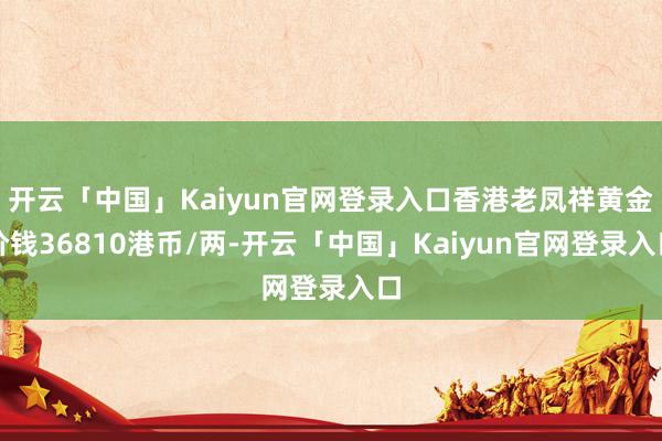 开云「中国」Kaiyun官网登录入口香港老凤祥黄金价钱36810港币/两-开云「中国」Kaiyun官网登录入口