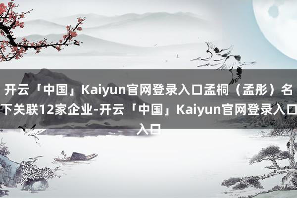 开云「中国」Kaiyun官网登录入口孟桐(孟彤)名下关联12家企业-开云「中国」Kaiyun官网登录入口