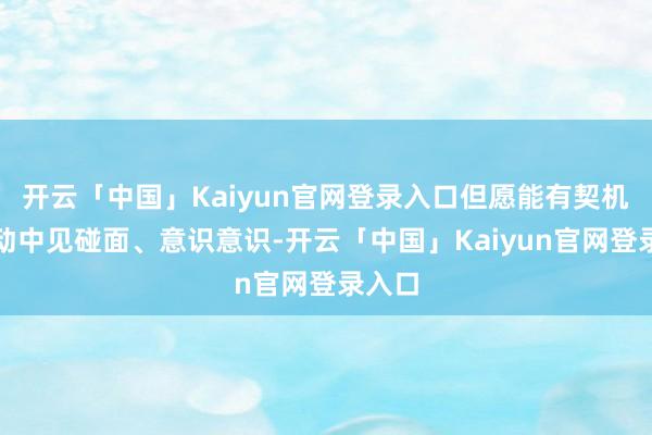 开云「中国」Kaiyun官网登录入口但愿能有契机在活动中见碰面、意识意识-开云「中国」Kaiyun官网登录入口