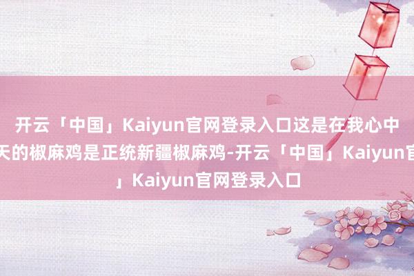 开云「中国」Kaiyun官网登录入口这是在我心中的排序!今天的椒麻鸡是正统新疆椒麻鸡-开云「中国」Kaiyun官网登录入口