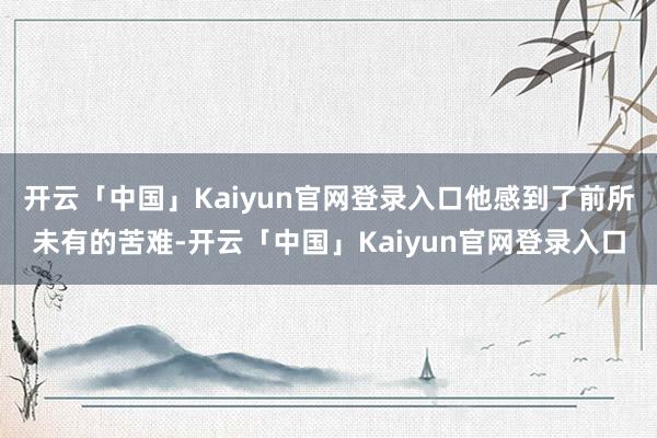 开云「中国」Kaiyun官网登录入口他感到了前所未有的苦难-开云「中国」Kaiyun官网登录入口