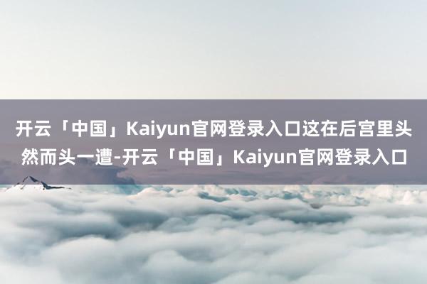 开云「中国」Kaiyun官网登录入口这在后宫里头然而头一遭-开云「中国」Kaiyun官网登录入口