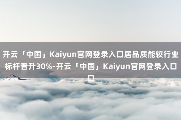 开云「中国」Kaiyun官网登录入口居品质能较行业标杆晋升30%-开云「中国」Kaiyun官网登录入口