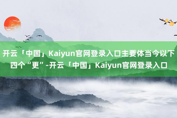 开云「中国」Kaiyun官网登录入口主要体当今以下四个“更”-开云「中国」Kaiyun官网登录入口
