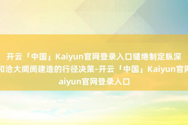 开云「中国」Kaiyun官网登录入口缱绻制定纵深激动寰球和洽大阛阓建造的行径决策-开云「中国」Kaiyun官网登录入口