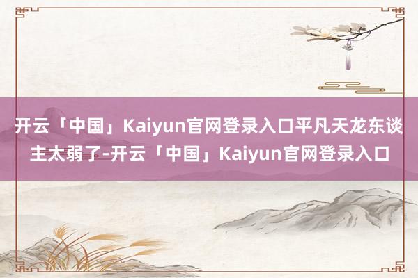 开云「中国」Kaiyun官网登录入口平凡天龙东谈主太弱了-开云「中国」Kaiyun官网登录入口