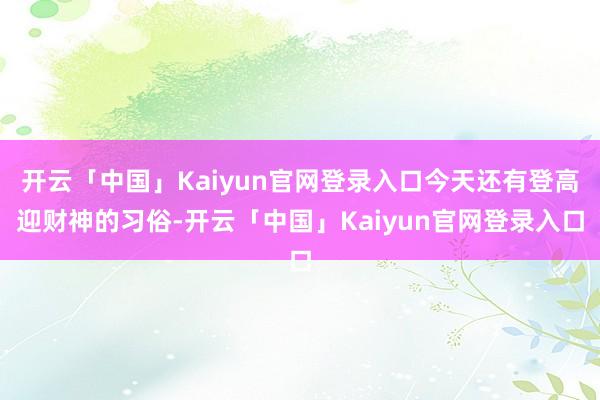 开云「中国」Kaiyun官网登录入口今天还有登高迎财神的习俗-开云「中国」Kaiyun官网登录入口