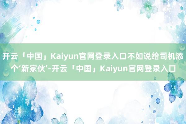 开云「中国」Kaiyun官网登录入口不如说给司机添个‘新家伙’-开云「中国」Kaiyun官网登录入口