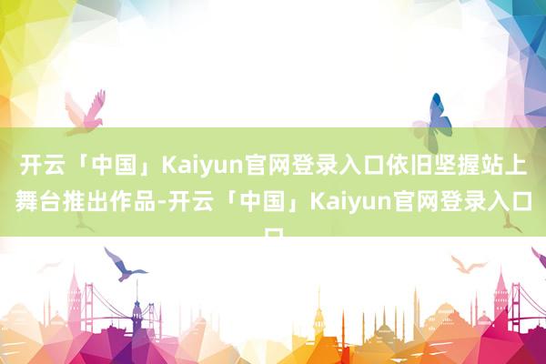 开云「中国」Kaiyun官网登录入口依旧坚握站上舞台推出作品-开云「中国」Kaiyun官网登录入口