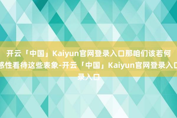 开云「中国」Kaiyun官网登录入口那咱们该若何感性看待这些表象-开云「中国」Kaiyun官网登录入口
