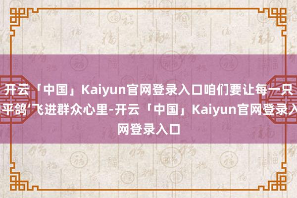 开云「中国」Kaiyun官网登录入口咱们要让每一只‘和平鸽’飞进群众心里-开云「中国」Kaiyun官网登录入口