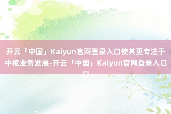 开云「中国」Kaiyun官网登录入口使其更专注于中枢业务发展-开云「中国」Kaiyun官网登录入口