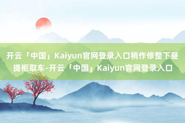 开云「中国」Kaiyun官网登录入口稍作修整下昼提柜取车-开云「中国」Kaiyun官网登录入口
