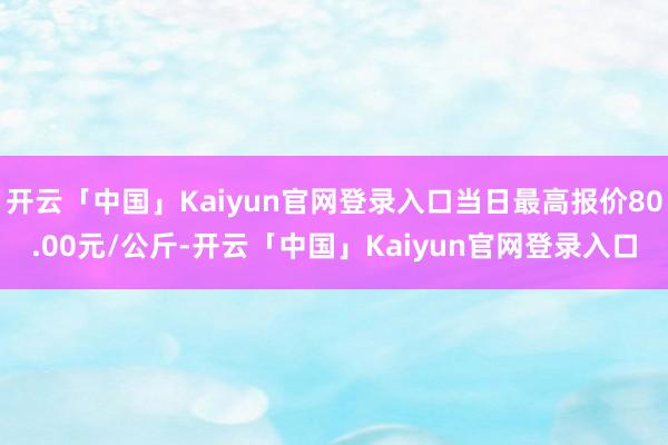开云「中国」Kaiyun官网登录入口当日最高报价80.00元/公斤-开云「中国」Kaiyun官网登录入口