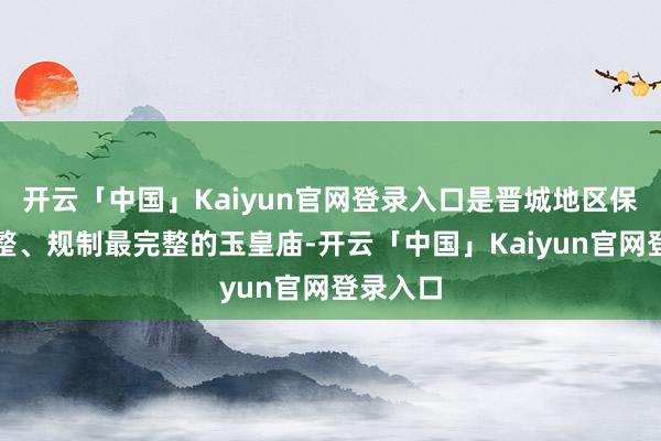 开云「中国」Kaiyun官网登录入口是晋城地区保存最完整、规制最完整的玉皇庙-开云「中国」Kaiyun官网登录入口