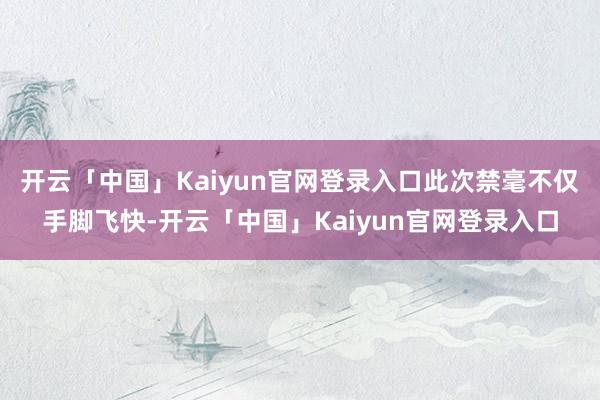 开云「中国」Kaiyun官网登录入口此次禁毫不仅手脚飞快-开云「中国」Kaiyun官网登录入口