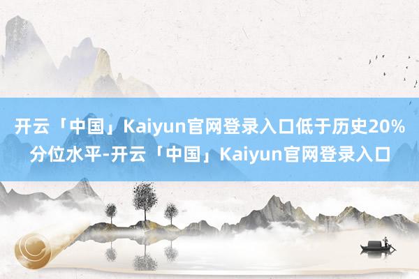 开云「中国」Kaiyun官网登录入口低于历史20%分位水平-开云「中国」Kaiyun官网登录入口
