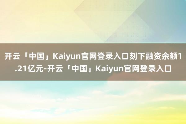 开云「中国」Kaiyun官网登录入口刻下融资余额1.21亿元-开云「中国」Kaiyun官网登录入口