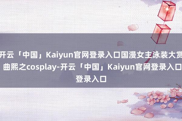 开云「中国」Kaiyun官网登录入口国漫女主泳装大赏 曲熙之cosplay-开云「中国」Kaiyun官网登录入口