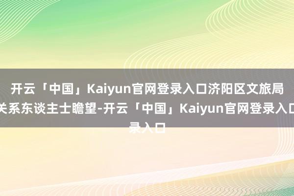 开云「中国」Kaiyun官网登录入口济阳区文旅局关系东谈主士瞻望-开云「中国」Kaiyun官网登录入口
