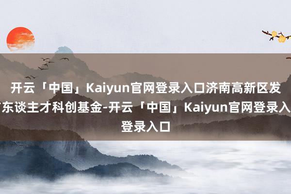 开云「中国」Kaiyun官网登录入口济南高新区发布东谈主才科创基金-开云「中国」Kaiyun官网登录入口