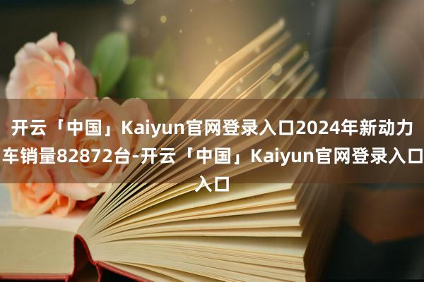 开云「中国」Kaiyun官网登录入口2024年新动力车销量82872台-开云「中国」Kaiyun官网登录入口