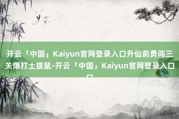 开云「中国」Kaiyun官网登录入口升仙前勇闯三关爆打土拨鼠-开云「中国」Kaiyun官网登录入口