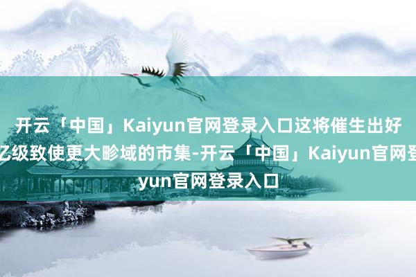 开云「中国」Kaiyun官网登录入口这将催生出好几个万亿级致使更大畛域的市集-开云「中国」Kaiyun官网登录入口