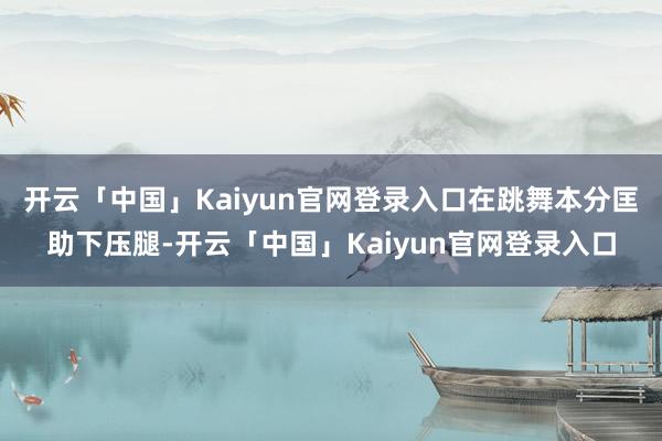 开云「中国」Kaiyun官网登录入口在跳舞本分匡助下压腿-开云「中国」Kaiyun官网登录入口