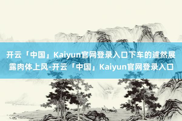 开云「中国」Kaiyun官网登录入口下车的遽然展露肉体上风-开云「中国」Kaiyun官网登录入口