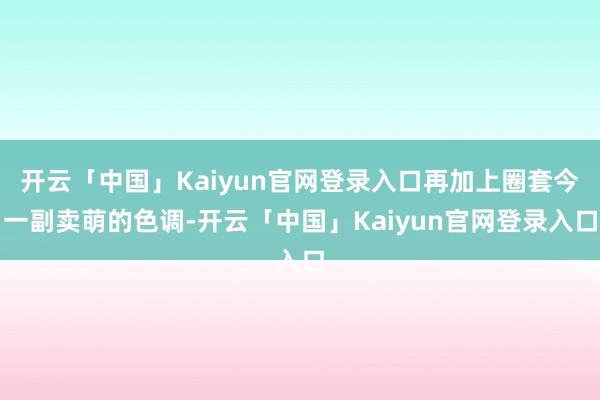 开云「中国」Kaiyun官网登录入口再加上圈套今一副卖萌的色调-开云「中国」Kaiyun官网登录入口