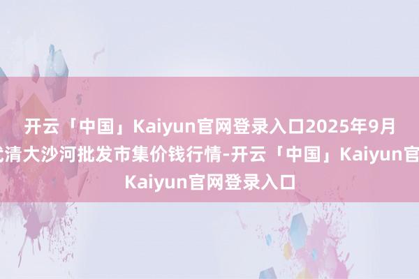 开云「中国」Kaiyun官网登录入口2025年9月18日天津武清大沙河批发市集价钱行情-开云「中国」Kaiyun官网登录入口