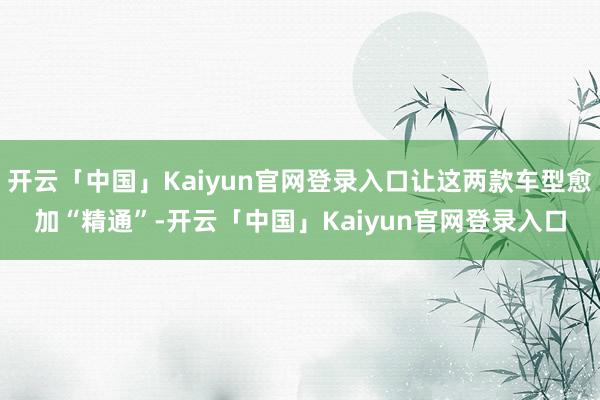 开云「中国」Kaiyun官网登录入口让这两款车型愈加“精通”-开云「中国」Kaiyun官网登录入口