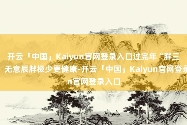 开云「中国」Kaiyun官网登录入口过完年“胖三斤”？无意辰胖极少更健康-开云「中国」Kaiyun官网登录入口